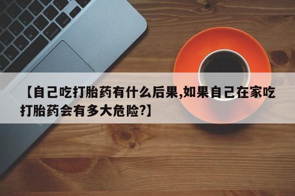 堕胎药购买联系【自己吃打胎药有什么后果,如果自己在家吃打胎药会有多大危险?】