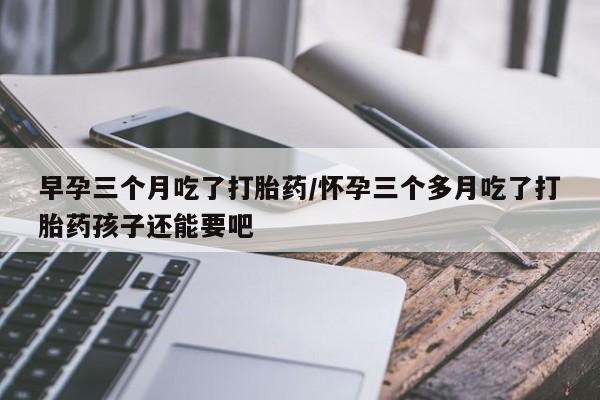 堕胎药购买联系早孕三个月吃了打胎药/怀孕三个多月吃了打胎药孩子还能要吧