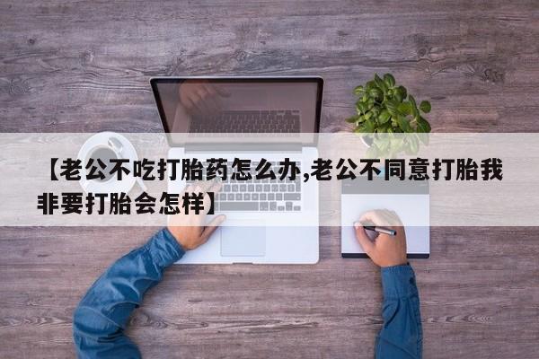 堕胎药购买联系【老公不吃打胎药怎么办,老公不同意打胎我非要打胎会怎样】