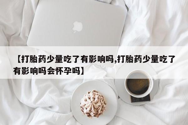 堕胎药购买联系【打胎药少量吃了有影响吗,打胎药少量吃了有影响吗会怀孕吗】