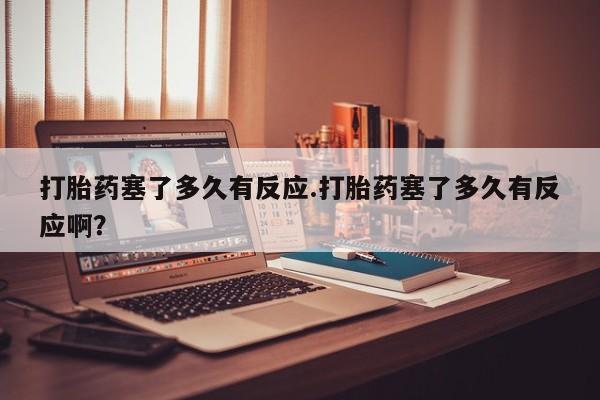 堕胎药购买联系打胎药塞了多久有反应.打胎药塞了多久有反应啊？