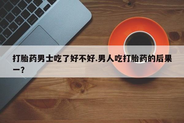 堕胎药购买联系打胎药男士吃了好不好.男人吃打胎药的后果一？
