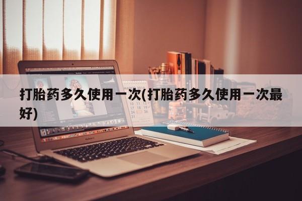 堕胎药购买联系打胎药多久使用一次(打胎药多久使用一次最好)