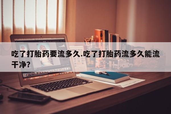 堕胎药购买联系吃了打胎药要流多久.吃了打胎药流多久能流干净？