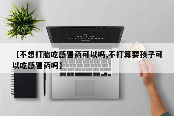 堕胎药购买联系【不想打胎吃感冒药可以吗,不打算要孩子可以吃感冒药吗】