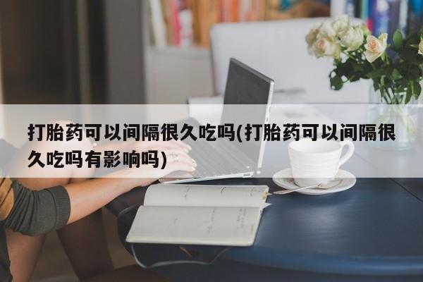 堕胎药购买联系打胎药可以间隔很久吃吗(打胎药可以间隔很久吃吗有影响吗)