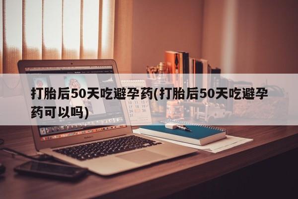 堕胎药购买联系打胎后50天吃避孕药(打胎后50天吃避孕药可以吗)