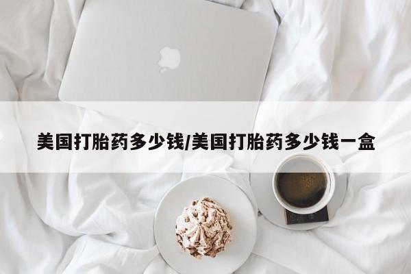 堕胎药购买联系美国打胎药多少钱/美国打胎药多少钱一盒