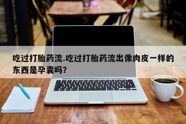堕胎药购买联系吃过打胎药流.吃过打胎药流出像肉皮一样的东西是孕囊吗？