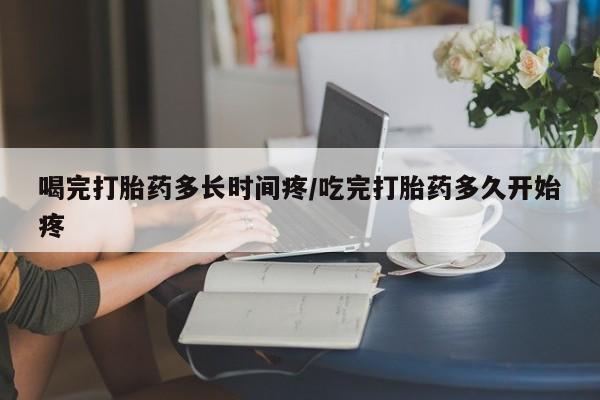 堕胎药购买联系喝完打胎药多长时间疼/吃完打胎药多久开始疼