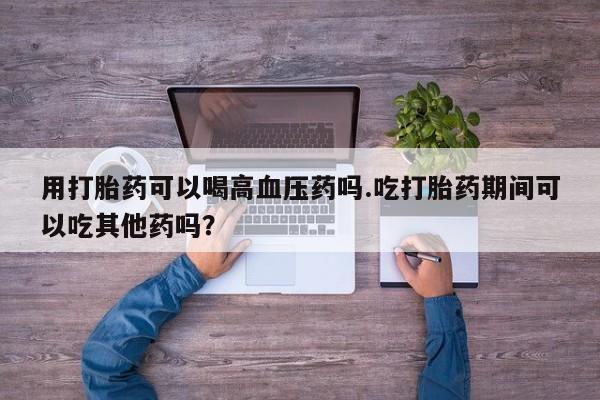 堕胎药购买联系用打胎药可以喝高血压药吗.吃打胎药期间可以吃其他药吗？