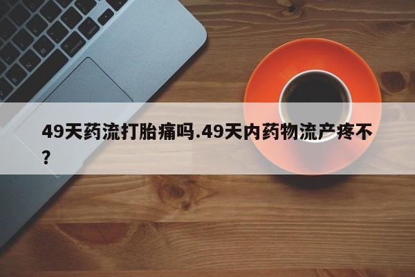堕胎药购买联系49天药流打胎痛吗.49天内药物流产疼不？