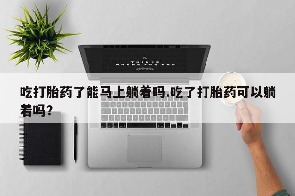 堕胎药购买联系吃打胎药了能马上躺着吗.吃了打胎药可以躺着吗？