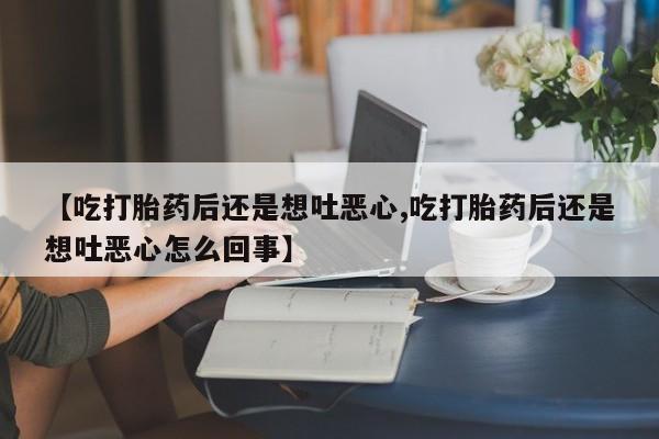 堕胎药购买联系【吃打胎药后还是想吐恶心,吃打胎药后还是想吐恶心怎么回事】