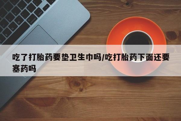 堕胎药购买联系吃了打胎药要垫卫生巾吗/吃打胎药下面还要塞药吗
