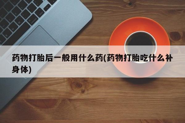 堕胎药购买联系药物打胎后一般用什么药(药物打胎吃什么补身体)