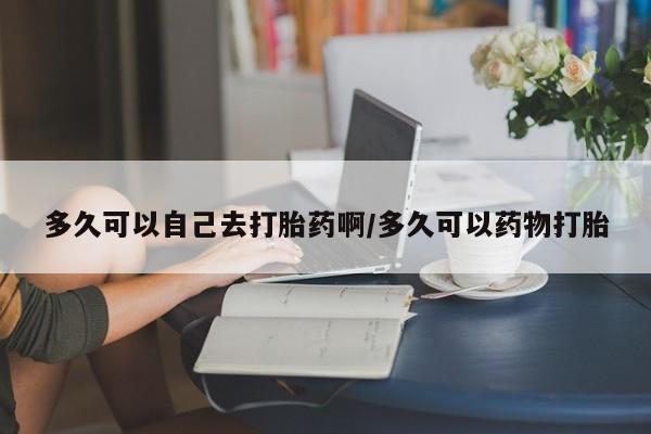 堕胎药购买联系多久可以自己去打胎药啊/多久可以药物打胎