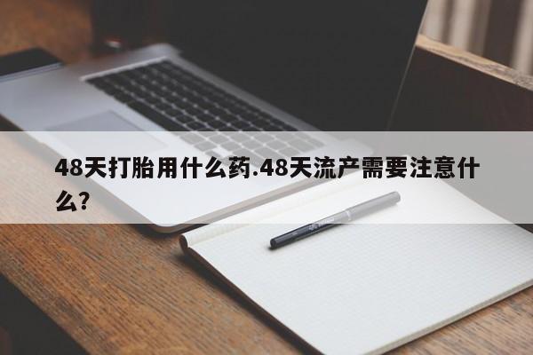 堕胎药购买联系48天打胎用什么药.48天流产需要注意什么？