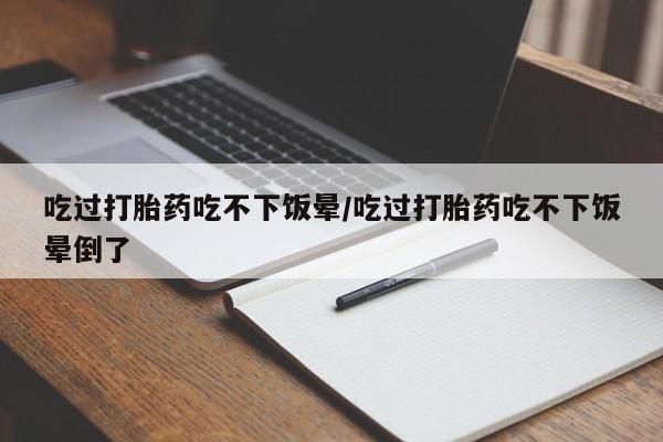 堕胎药购买联系吃过打胎药吃不下饭晕/吃过打胎药吃不下饭晕倒了