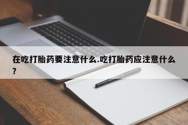 堕胎药购买联系在吃打胎药要注意什么.吃打胎药应注意什么？