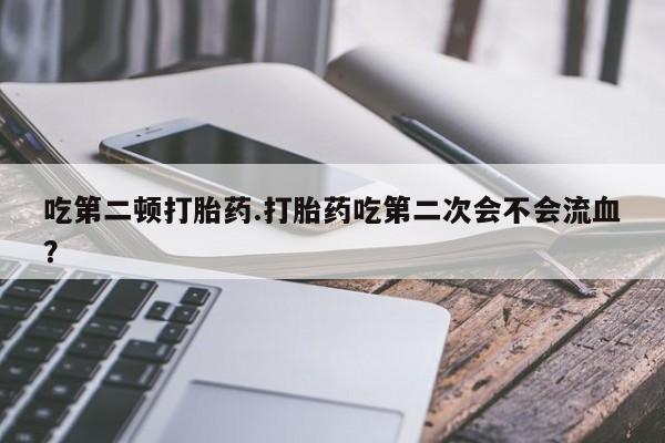 堕胎药购买联系吃第二顿打胎药.打胎药吃第二次会不会流血?