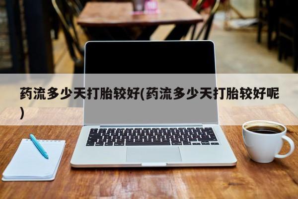 堕胎药购买联系药流多少天打胎较好(药流多少天打胎较好呢)