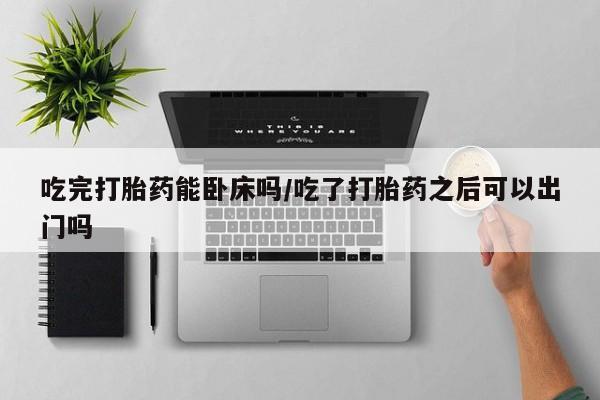 堕胎药购买联系吃完打胎药能卧床吗/吃了打胎药之后可以出门吗
