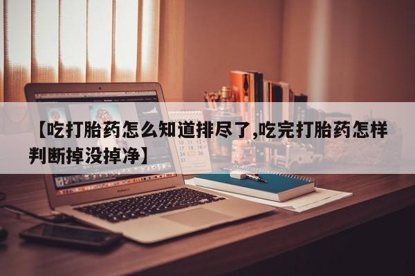 堕胎药购买联系【吃打胎药怎么知道排尽了,吃完打胎药怎样判断掉没掉净】