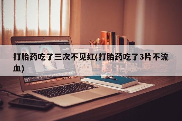 堕胎药购买联系打胎药吃了三次不见红(打胎药吃了3片不流血)