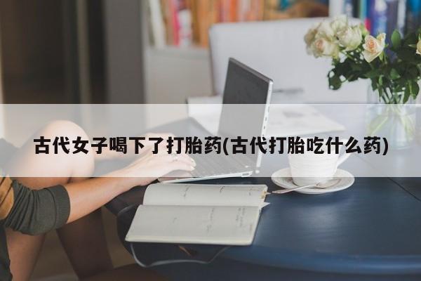 堕胎药购买联系古代女子喝下了打胎药(古代打胎吃什么药)