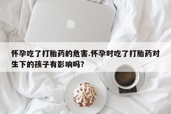 堕胎药购买联系怀孕吃了打胎药的危害.怀孕时吃了打胎药对生下的孩子有影响吗？