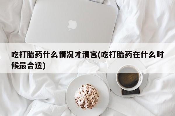 堕胎药购买联系吃打胎药什么情况才清宫(吃打胎药在什么时候最合适)