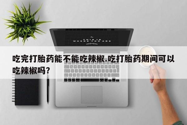 堕胎药购买联系吃完打胎药能不能吃辣椒.吃打胎药期间可以吃辣椒吗？