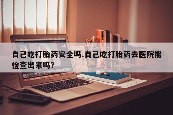 堕胎药购买联系自己吃打胎药安全吗.自己吃打胎药去医院能检查出来吗？