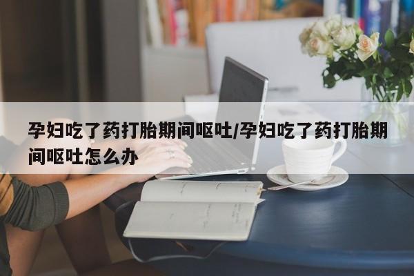 堕胎药购买联系孕妇吃了药打胎期间呕吐/孕妇吃了药打胎期间呕吐怎么办
