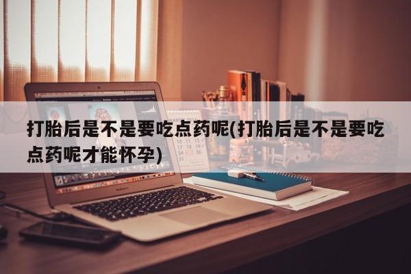 堕胎药购买联系打胎后是不是要吃点药呢(打胎后是不是要吃点药呢才能怀孕)