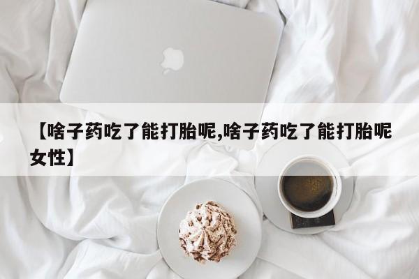 堕胎药购买联系【啥子药吃了能打胎呢,啥子药吃了能打胎呢女性】