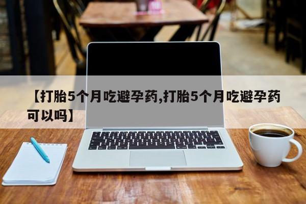 堕胎药购买联系【打胎5个月吃避孕药,打胎5个月吃避孕药可以吗】