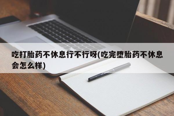 堕胎药购买联系吃打胎药不休息行不行呀(吃完堕胎药不休息会怎么样)