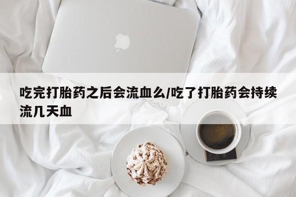 堕胎药购买联系吃完打胎药之后会流血么/吃了打胎药会持续流几天血