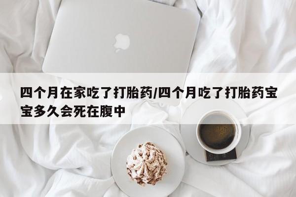 堕胎药购买联系四个月在家吃了打胎药/四个月吃了打胎药宝宝多久会死在腹中