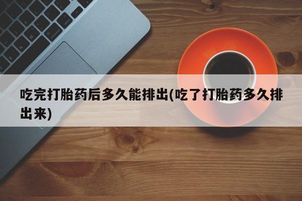堕胎药购买联系吃完打胎药后多久能排出(吃了打胎药多久排出来)