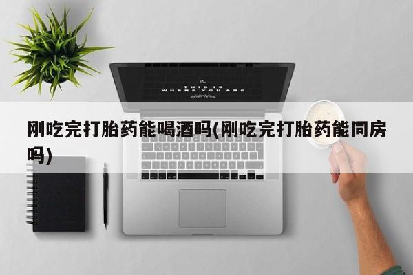 堕胎药购买联系刚吃完打胎药能喝酒吗(刚吃完打胎药能同房吗)