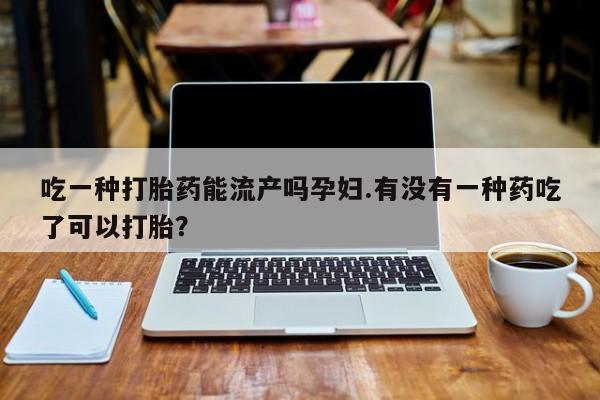 堕胎药购买联系吃一种打胎药能流产吗孕妇.有没有一种药吃了可以打胎？