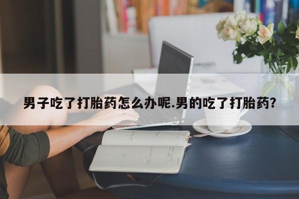 堕胎药购买联系男子吃了打胎药怎么办呢.男的吃了打胎药？