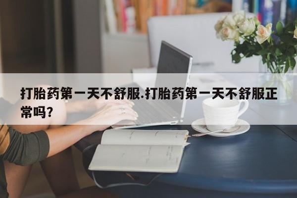 堕胎药购买联系打胎药第一天不舒服.打胎药第一天不舒服正常吗？