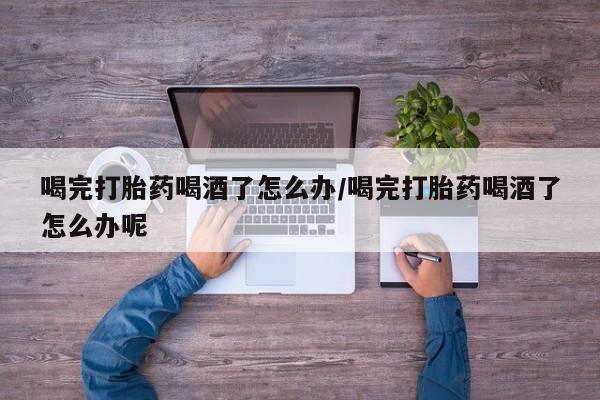 堕胎药购买联系喝完打胎药喝酒了怎么办/喝完打胎药喝酒了怎么办呢