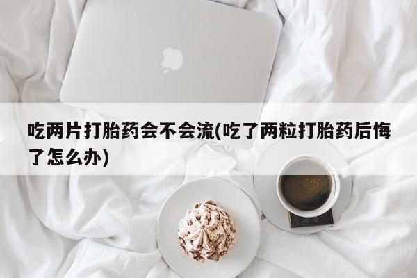 堕胎药购买联系吃两片打胎药会不会流(吃了两粒打胎药后悔了怎么办)