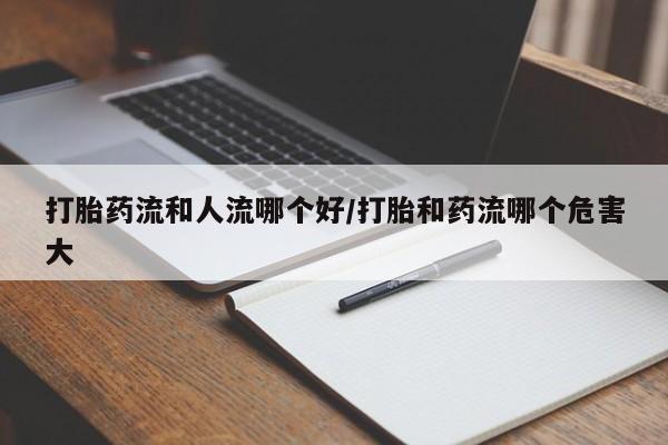 堕胎药购买联系打胎药流和人流哪个好/打胎和药流哪个危害大