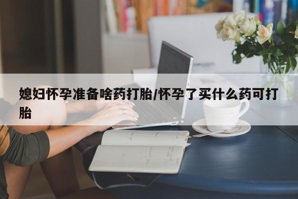 堕胎药购买联系媳妇怀孕准备啥药打胎/怀孕了买什么药可打胎